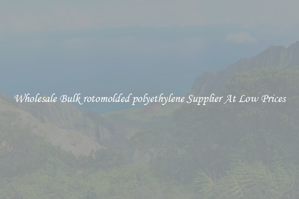 Wholesale Bulk rotomolded polyethylene Supplier At Low Prices